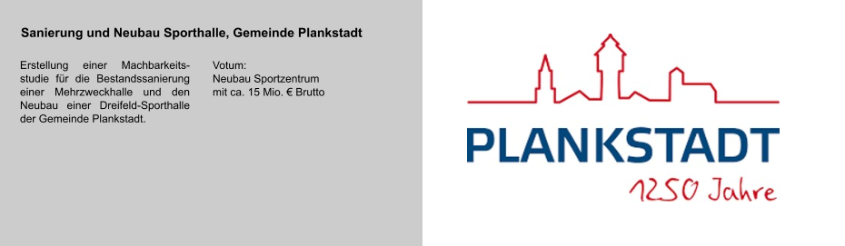 Sanierung und Neubau Sporthalle, Gemeinde Plankstadt Erstellung einer Machbarkeits-studie für die Bestandssanierung einer Mehrzweckhalle und den Neubau einer Dreifeld-Sporthalle der Gemeinde Plankstadt.   Votum: Neubau Sportzentrum  mit ca. 15 Mio. € Brutto Leistungen: •	Bauherrenvertretung des Investors Hauber, Nürtingen •	Abstimmung mit dem Nutzer HfWU •	Beschaffung der Finanzierung