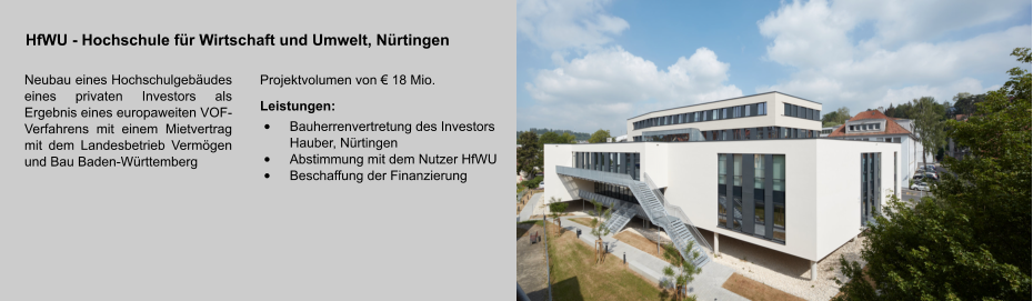 HfWU - Hochschule für Wirtschaft und Umwelt, Nürtingen Neubau eines Hochschulgebäudes eines privaten Investors als Ergebnis eines europaweiten VOF-Verfahrens mit einem Mietvertrag mit dem Landesbetrieb Vermögen und Bau Baden-Württemberg Projektvolumen von € 18 Mio. Leistungen: •	Bauherrenvertretung des Investors Hauber, Nürtingen •	Abstimmung mit dem Nutzer HfWU •	Beschaffung der Finanzierung