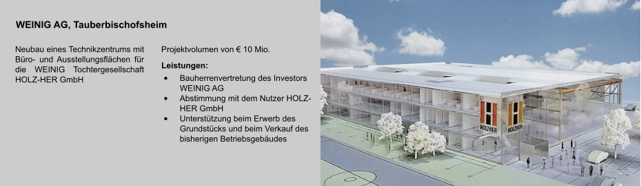 WEINIG AG, Tauberbischofsheim Neubau eines Technikzentrums mit Büro- und Ausstellungsflächen für die WEINIG Tochtergesellschaft HOLZ-HER GmbH Projektvolumen von € 10 Mio. Leistungen: •	Bauherrenvertretung des Investors WEINIG AG •	Abstimmung mit dem Nutzer HOLZ-HER GmbH •	Unterstützung beim Erwerb des Grundstücks und beim Verkauf des bisherigen Betriebsgebäudes